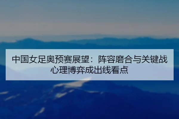中国女足奥预赛展望：阵容磨合与关键战心理博弈成出线看点
